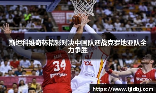 斯坦科维奇杯精彩对决中国队迎战克罗地亚队全力争胜
